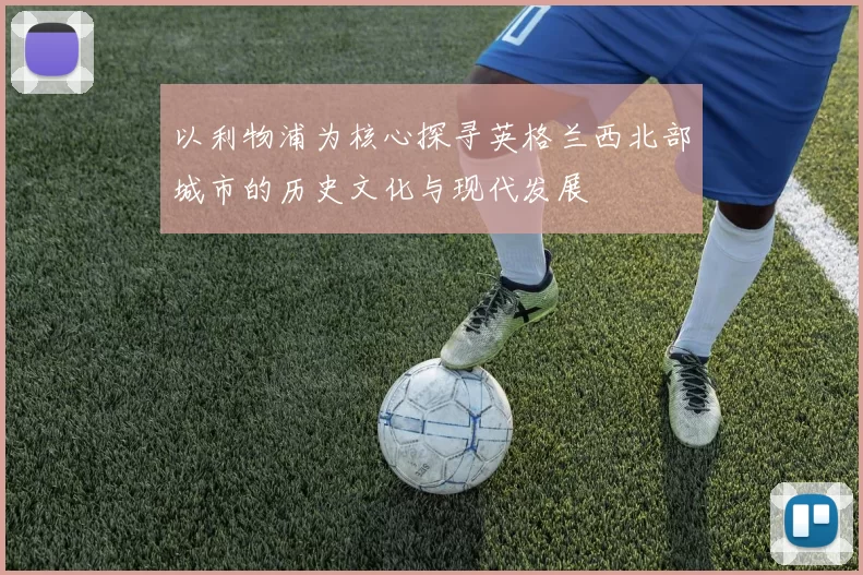 以利物浦为核心探寻英格兰西北部城市的历史文化与现代发展