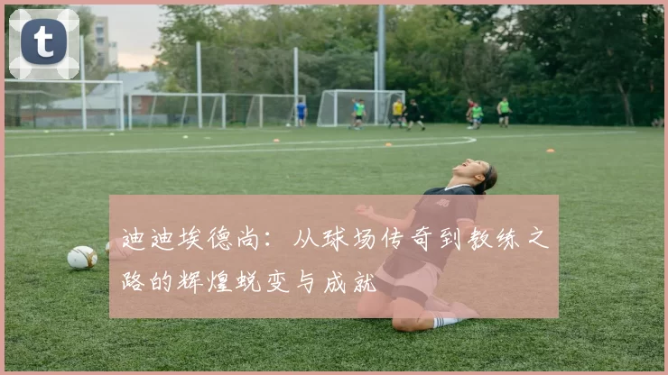 迪迪埃德尚：从球场传奇到教练之路的辉煌蜕变与成就