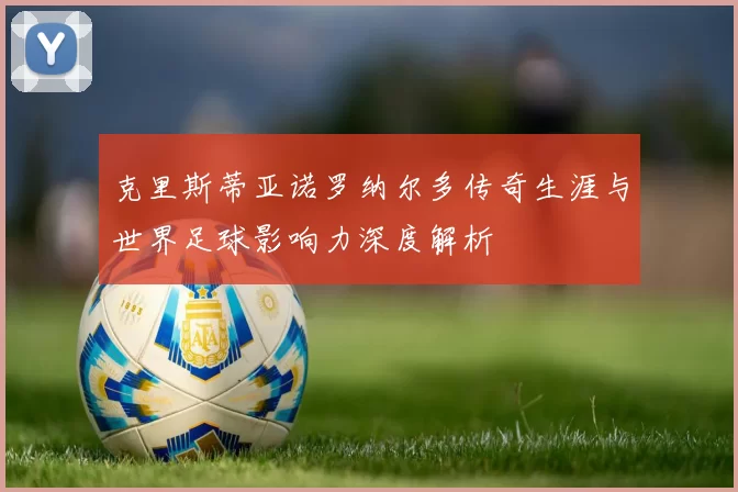 克里斯蒂亚诺罗纳尔多传奇生涯与世界足球影响力深度解析
