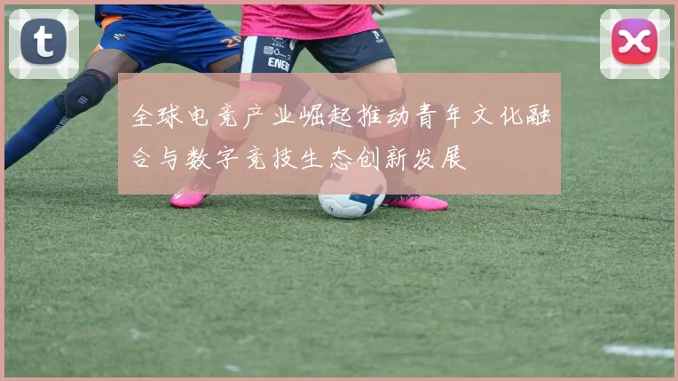 全球电竞产业崛起推动青年文化融合与数字竞技生态创新发展