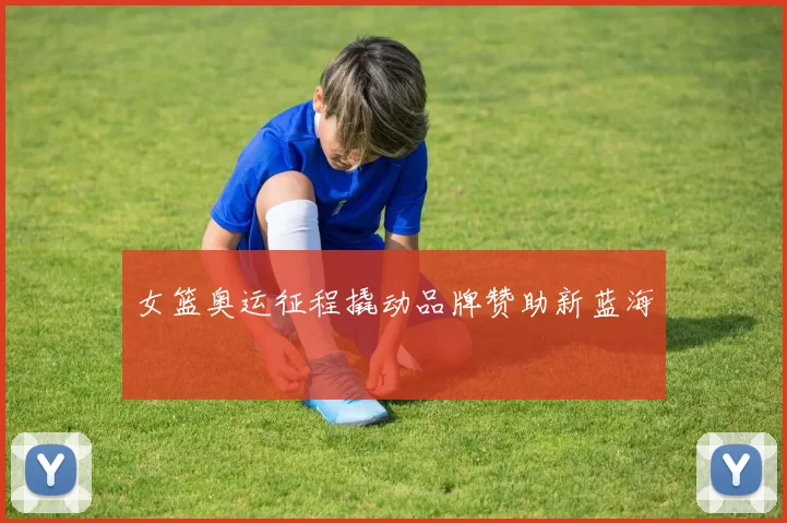 女篮奥运征程撬动品牌赞助新蓝海