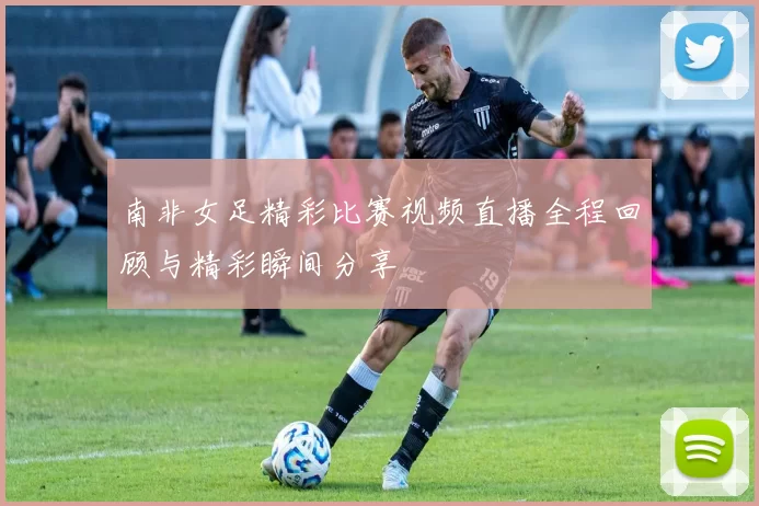 南非女足精彩比赛视频直播全程回顾与精彩瞬间分享