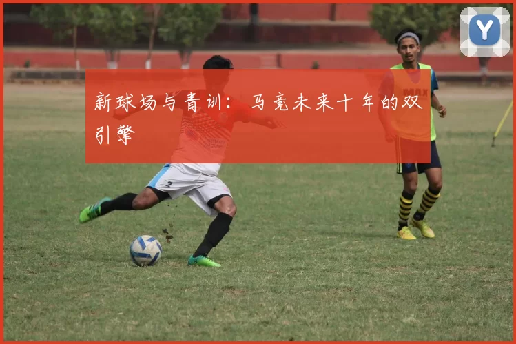 新球场与青训：马竞未来十年的双引擎