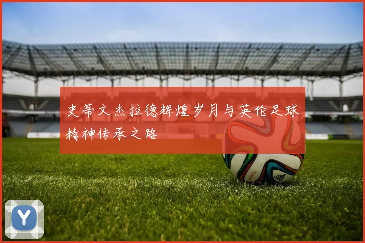 史蒂文杰拉德辉煌岁月与英伦足球精神传承之路