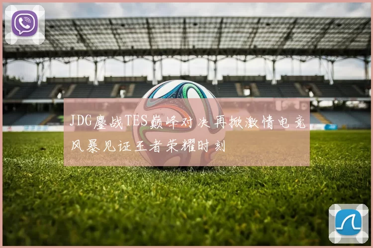 JDG鏖战TES巅峰对决再掀激情电竞风暴见证王者荣耀时刻
