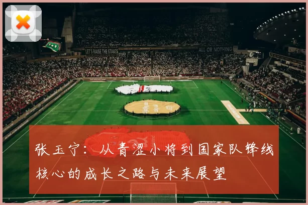 张玉宁：从青涩小将到国家队锋线核心的成长之路与未来展望