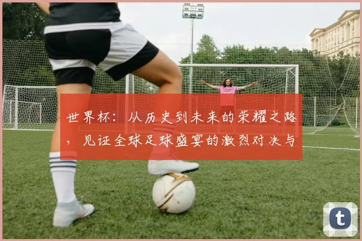 世界杯：从历史到未来的荣耀之路，见证全球足球盛宴的激烈对决与文化碰撞