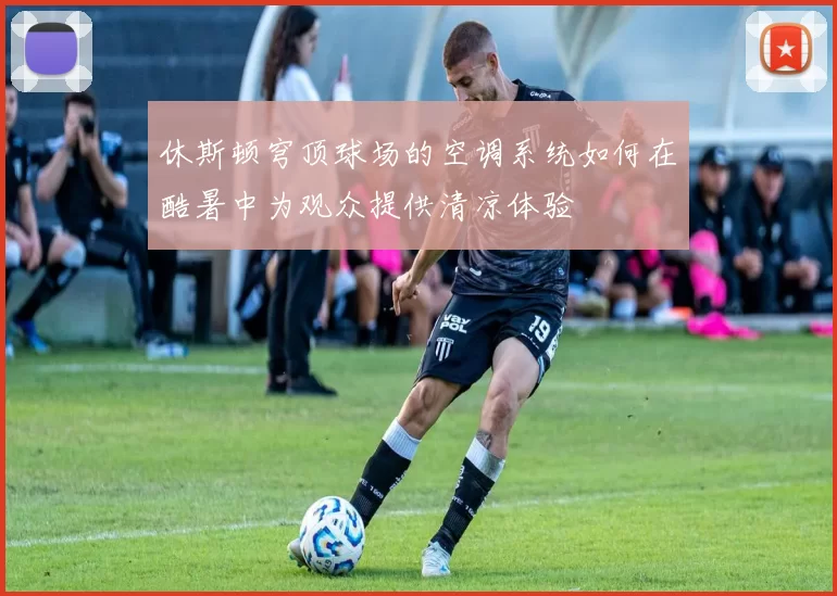 休斯顿穹顶球场的空调系统如何在酷暑中为观众提供清凉体验