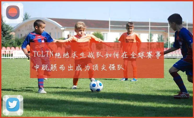 TGLTN绝地求生战队如何在全球赛事中脱颖而出成为顶尖强队