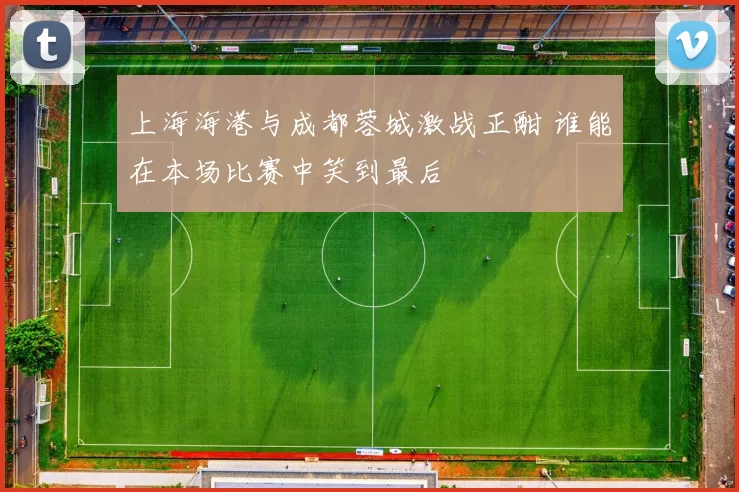 上海海港与成都蓉城激战正酣 谁能在本场比赛中笑到最后