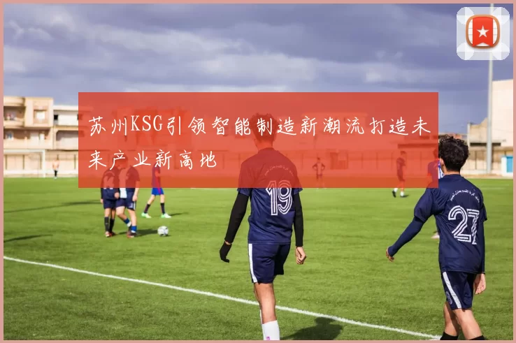 苏州KSG引领智能制造新潮流打造未来产业新高地