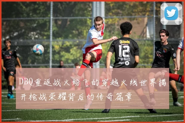 DBQ重返战火纷飞的穿越火线世界揭开枪战荣耀背后的传奇篇章