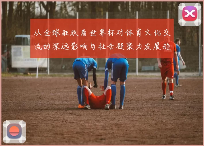 从全球狂欢看世界杯对体育文化交流的深远影响与社会凝聚力发展趋势